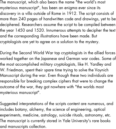 The manuscript, which also bears the name "the world's most mysterious manuscript", has been an enigma ever since its discovery in a villa outside of Rome in 1912. The script consists of more than 240 pages of handwritten code and drawings, yet to be deciphered. Researchers assume the script to be compiled between the year 1450 and 1520. Innumerous attempts to decipher the text and the corresponding illustrations have been made. But cryptologists are yet to agree on a solution to the mystery.During the Second World War top cryptologists in the allied forces worked together on the Japanese and German war codes. Some of the most accomplished military cryptologists, like H. Yardley and W. Friedman, spent their spare time trying to solve the Voynich Manuscript during the war. Even though these two individuals are responsible for breaking complex ciphers that were to change the outcome of the war, they got nowhere with "the worlds most mysterious manuscript".Suggested interpretations of the scripts content are numerous, and includes botany, alchemy, the science of engineering, optical experiments, medicine, astrology, suicide rituals, astronomy, etc. The manuscript is currently stored in Yale University's rare books and manuscripts collection.
